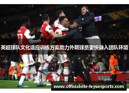 英超球队文化适应训练方案助力外籍球员更快融入团队环境 英超球队文化适应训练方案助力外籍球员更快融入团队环境