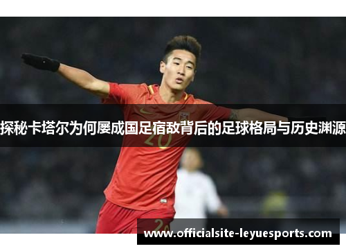 探秘卡塔尔为何屡成国足宿敌背后的足球格局与历史渊源