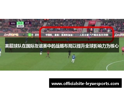 英超球队在国际友谊赛中的战略布局以提升全球影响力为核心
