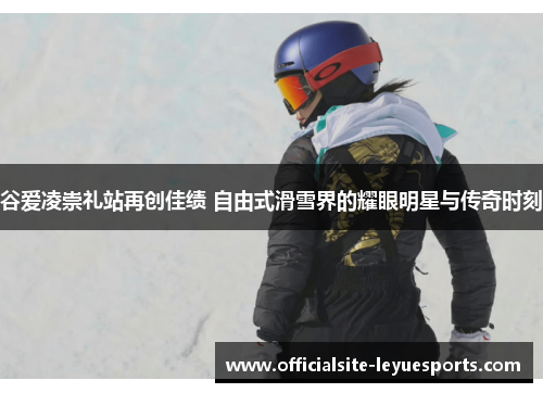 谷爱凌崇礼站再创佳绩 自由式滑雪界的耀眼明星与传奇时刻