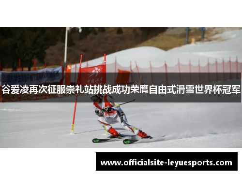 谷爱凌再次征服崇礼站挑战成功荣膺自由式滑雪世界杯冠军