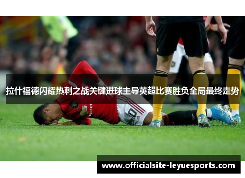 拉什福德闪耀热刺之战关键进球主导英超比赛胜负全局最终走势
