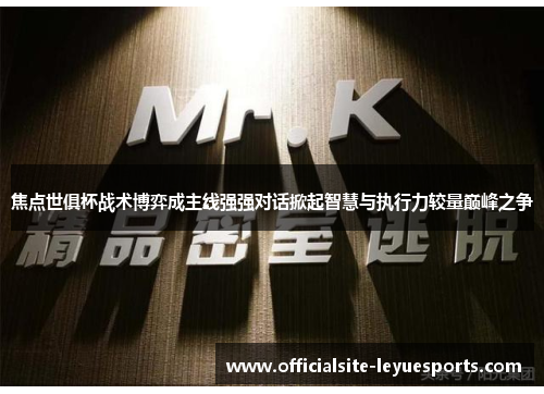 焦点世俱杯战术博弈成主线强强对话掀起智慧与执行力较量巅峰之争