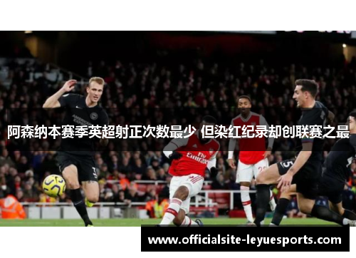 阿森纳本赛季英超射正次数最少 但染红纪录却创联赛之最 阿森纳本赛季英超射正次数最少 但染红纪录却创联赛之最