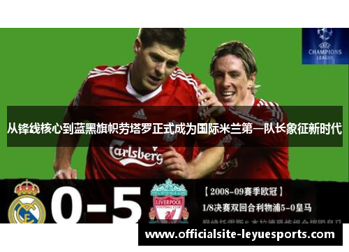 从锋线核心到蓝黑旗帜劳塔罗正式成为国际米兰第一队长象征新时代