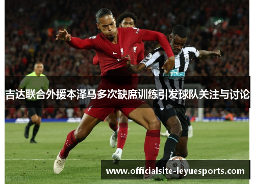 吉达联合外援本泽马多次缺席训练引发球队关注与讨论