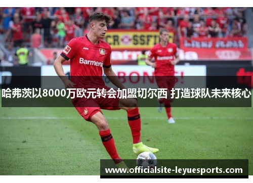 哈弗茨以8000万欧元转会加盟切尔西 打造球队未来核心 哈弗茨以8000万欧元转会加盟切尔西 打造球队未来核心