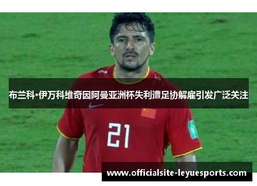 布兰科·伊万科维奇因阿曼亚洲杯失利遭足协解雇引发广泛关注 布兰科·伊万科维奇因阿曼亚洲杯失利遭足协解雇引发广泛关注