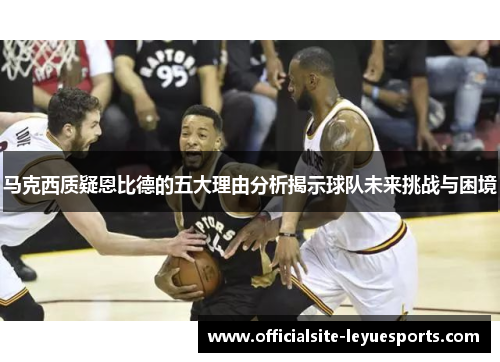 马克西质疑恩比德的五大理由分析揭示球队未来挑战与困境