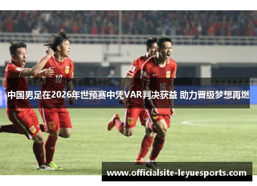 中国男足在2026年世预赛中凭VAR判决获益 助力晋级梦想再燃