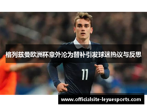 格列兹曼欧洲杯意外沦为替补引发球迷热议与反思 格列兹曼欧洲杯意外沦为替补引发球迷热议与反思