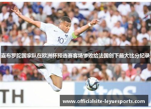 直布罗陀国家队在欧洲杯预选赛客场惨败给法国创下最大比分纪录 直布罗陀国家队在欧洲杯预选赛客场惨败给法国创下最大比分纪录